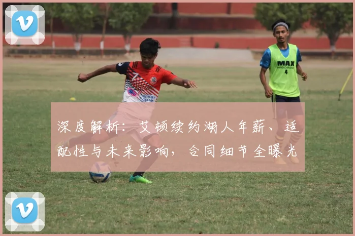 深度解析:艾顿续约湖人年薪、适配性与未来影响,合同细节全曝光