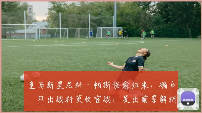 皇马新星尼科·帕斯伤愈归来,确认出战科莫收官战,复出前景解析