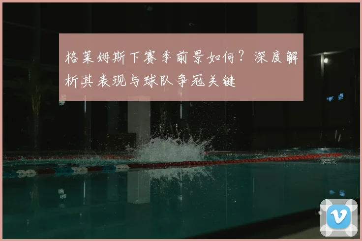 格莱姆斯下赛季前景如何？深度解析其表现与球队争冠关键