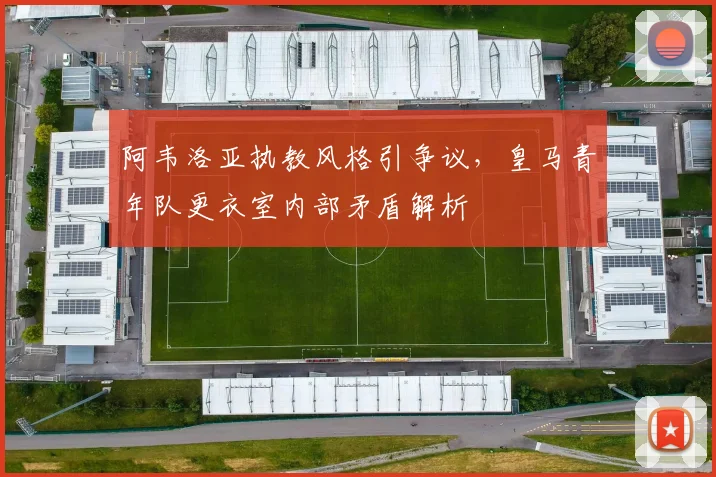 阿韦洛亚执教风格引争议，皇马青年队更衣室内部矛盾解析